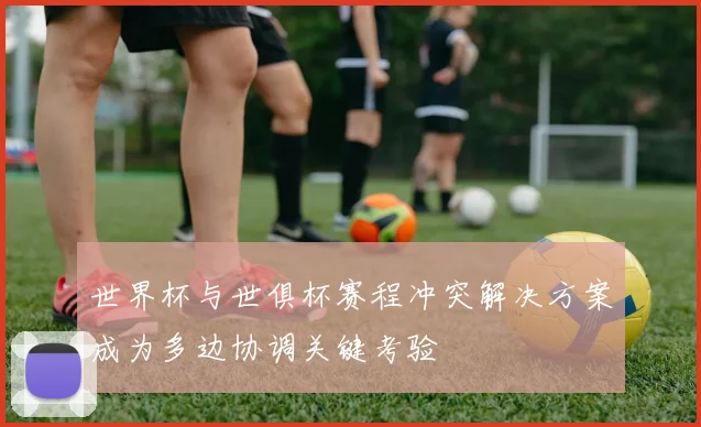 世界杯与世俱杯赛程冲突解决方案成为多边协调关键考验