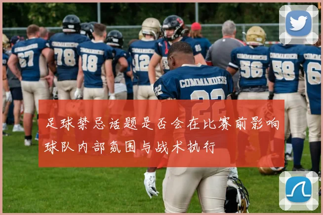 足球禁忌话题是否会在比赛前影响球队内部氛围与战术执行