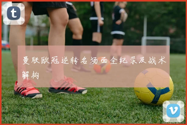 曼联欧冠逆转名场面全纪录及战术解构