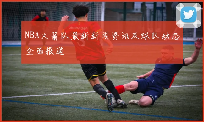 NBA火箭队最新新闻资讯及球队动态全面报道