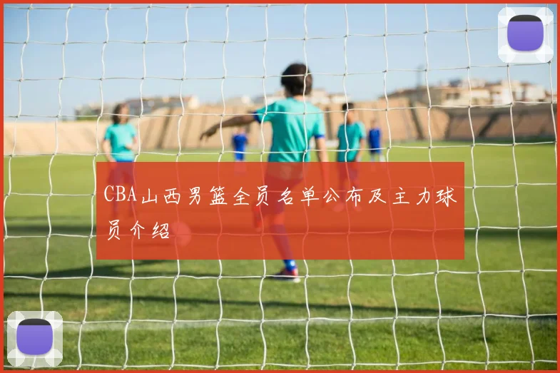 CBA山西男篮全员名单公布及主力球员介绍