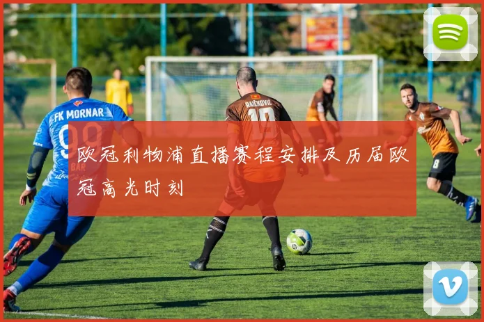 欧冠利物浦直播赛程安排及历届欧冠高光时刻